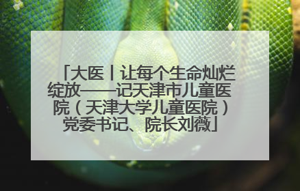 大医丨让每个生命灿烂绽放——记天津市儿童医院（天津大学儿童医院）党委书记、院长刘薇